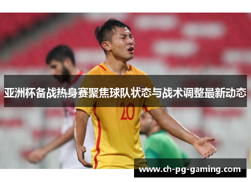 亚洲杯备战热身赛聚焦球队状态与战术调整最新动态
