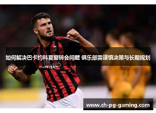 如何解决巴卡约科夏窗转会问题 俱乐部需谨慎决策与长期规划