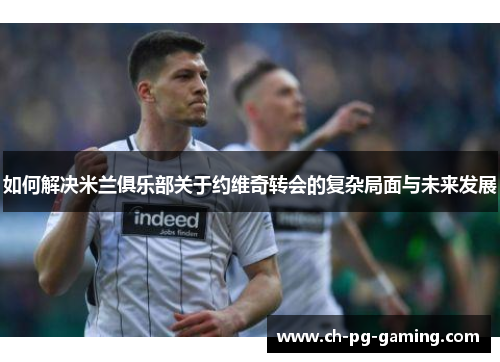 如何解决米兰俱乐部关于约维奇转会的复杂局面与未来发展