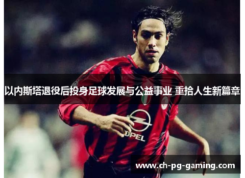 以内斯塔退役后投身足球发展与公益事业 重拾人生新篇章