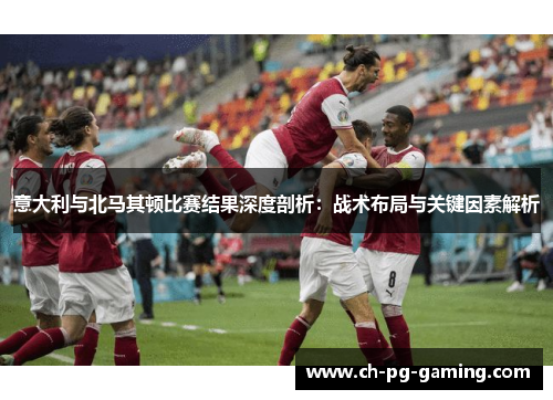意大利与北马其顿比赛结果深度剖析：战术布局与关键因素解析