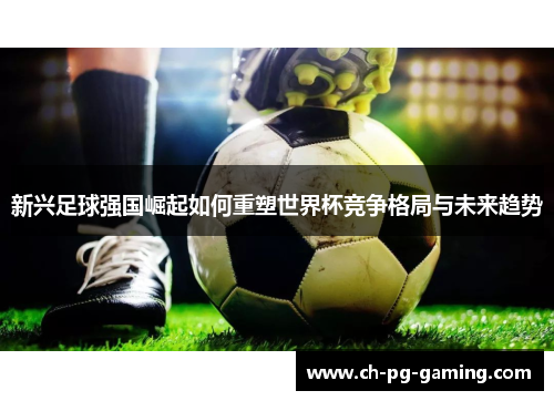 新兴足球强国崛起如何重塑世界杯竞争格局与未来趋势 新兴足球强国崛起如何重塑世界杯竞争格局与未来趋势