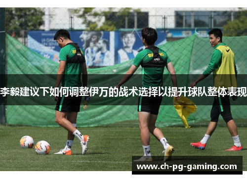 李毅建议下如何调整伊万的战术选择以提升球队整体表现 李毅建议下如何调整伊万的战术选择以提升球队整体表现