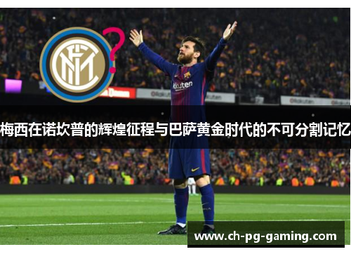 梅西在诺坎普的辉煌征程与巴萨黄金时代的不可分割记忆 梅西在诺坎普的辉煌征程与巴萨黄金时代的不可分割记忆