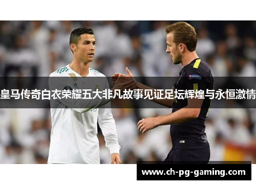 皇马传奇白衣荣耀五大非凡故事见证足坛辉煌与永恒激情