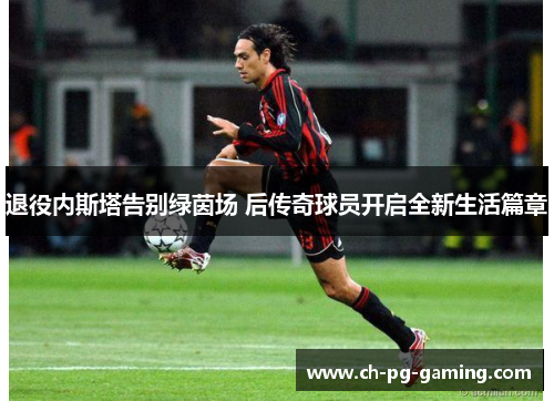 退役内斯塔告别绿茵场 后传奇球员开启全新生活篇章 退役内斯塔告别绿茵场 后传奇球员开启全新生活篇章